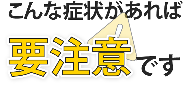 こんな症状があれば要注意です